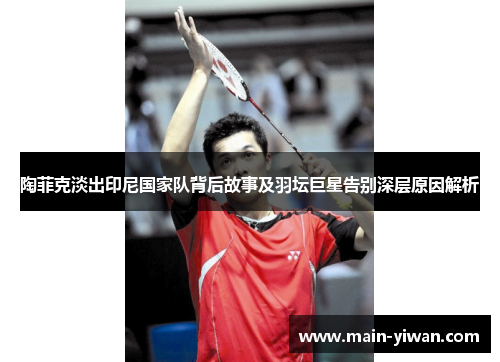 陶菲克淡出印尼国家队背后故事及羽坛巨星告别深层原因解析 陶菲克淡出印尼国家队背后故事及羽坛巨星告别深层原因解析