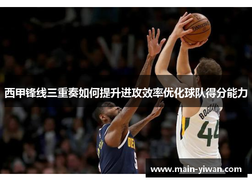 西甲锋线三重奏如何提升进攻效率优化球队得分能力