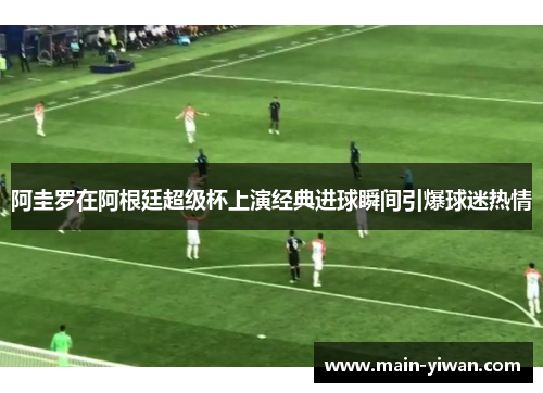 阿圭罗在阿根廷超级杯上演经典进球瞬间引爆球迷热情